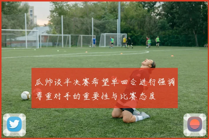 瓜帅谈半决赛希望单回合进行强调尊重对手的重要性与比赛态度