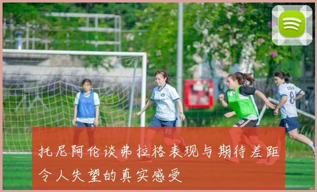 托尼阿伦谈弗拉格表现与期待差距令人失望的真实感受