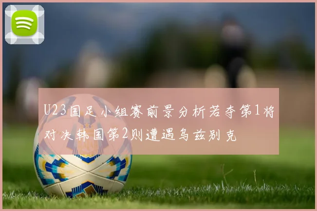 U23国足小组赛前景分析若夺第1将对决韩国第2则遭遇乌兹别克