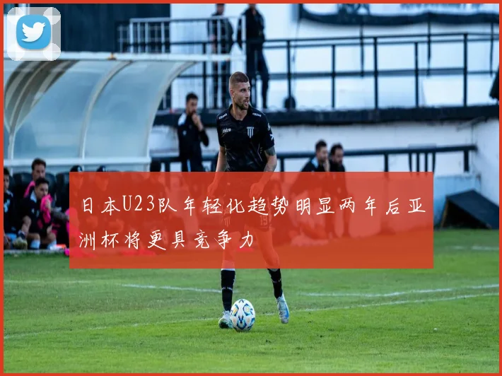 日本U23队年轻化趋势明显两年后亚洲杯将更具竞争力