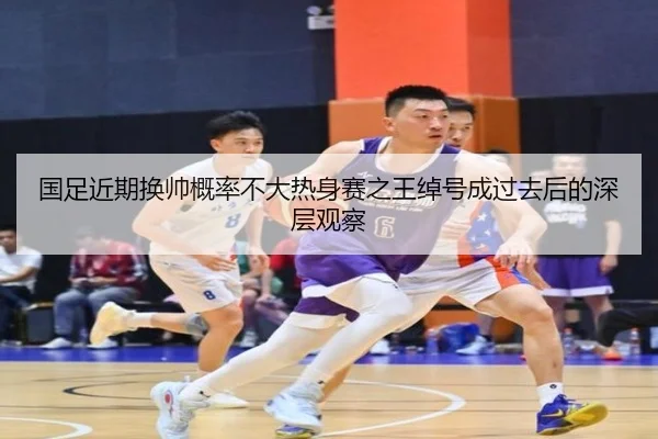 国足近期换帅概率不大热身赛之王绰号成过去后的深层观察（TianBoSports）